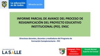 INFORME PARCIAL DE AVANCE DEL PROCESO DE
RESIGNIFICACIÓN DEL PROYECTO EDUCATIVO
INSTITUCIONAL (PEI). ENSC
Directivos docentes, docentes y mediadores del Programa de
Formación Complementaria - PFC
Pedagogía, Ética,
Ciencia y
Humanísmo
Escuela Normal
Superior de Corozal
 