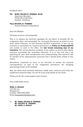 02 March 2015
TO: ROEL FELIPE D. TORRES. MLIS
Supervisor Manager
Poorfoods Corporation
Guagua, Pampang
Thru: BULBUL R. TORRES
Human Resources Department
Dear Sir/Madam:
Greetings of peace and prosperity!
This is to express my sincerest apologies for my failure to formally file my
resignation letter and accomplish the necessary documents as stated in your
letter dated February 15 and February 20,2015 respectively. It was not my
intention to overlooked the required procedures on Policy on Tardiness(POT)
and unable to come to the office. the last two(2) remaining days of my
transition. The recent physical condition of my mother as well as other family
concerns necessitate my immediate attention. It is in this end that I am
appealing for your kind consideration and understanding. Rest assured I will
be mindful of the administrative processes that I should settle relative to this
matter.
Henceforth, inasmuch as there is an intention to submit the required
correspondence as part of the resignation procedures, the foregoing
proceedings hinder such initiative.
May the above-cited narrative statement clarify some concerns and settle the
inadvertent technical lapse. If I can be of any help please let me know.
Thank you for the usual support and I remain.
Very respectfully yours,
NOEL A. MAGAT
Job title mu
Poorgold Co
Cellular: 0900-000-0000
Email:(sumpung14@yahoo.com
cc: Mr. ROEL FELIPE D. TORRES
Ms. BULBUL R. TORRES
Mr. NOEL A. NAGAT
 