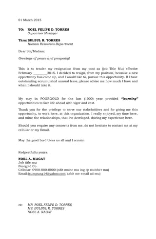 01 March 2015
TO: ROEL FELIPE D. TORRES
Supervisor Manager
Thru: BULBUL R. TORRES
Human Resources Department
Dear Sir/Madam:
Greetings of peace and prosperity!
This is to tender my resignation from my post as (job Title Mu) effective
February _________2015. I decided to resign, from my position, because a new
opportunity has come up, and I would like to, pursue this opportunity. If I have
outstanding accumulated annual leave, please advise me how much I have and
when I should take it.
My stay in POORGOLD for the last (1000) year provided “learning”
opportunities to face life ahead with vigor and zest.
Thank you for the privilege to serve our stakeholders and for giving me this
opportunity, to work here, at this organization. I really enjoyed, my time here,
and value the relationships, that I've developed, during my experience here.
Should you require any concerns from me, do not hesitate to contact me at my
cellular or my Email.
May the good Lord bless us all and I remain
Redpectfullu yours.
NOEL A. MAGAT
Job title mu
Poorgold Co
Cellular: 0900-000-0000 (edit mune mu ing cp number mu)
Email:(sumpung14@yahoo.com kabit me email ad mu)
cc: MR. ROEL FELIPE D. TORRES
MS. BULBUL R. TORRES
NOEL A. NAGAT
 