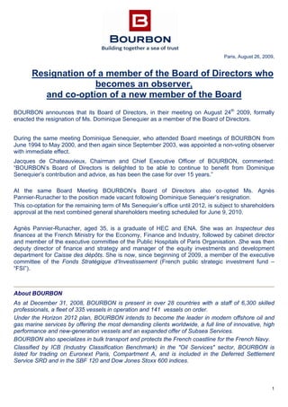 1
Paris, August 26, 2009,
Resignation of a member of the Board of Directors who
becomes an observer,
and co-option of a new member of the Board
BOURBON announces that its Board of Directors, in their meeting on August 24th
2009, formally
enacted the resignation of Ms. Dominique Senequier as a member of the Board of Directors.
During the same meeting Dominique Senequier, who attended Board meetings of BOURBON from
June 1994 to May 2000, and then again since September 2003, was appointed a non-voting observer
with immediate effect.
Jacques de Chateauvieux, Chairman and Chief Executive Officer of BOURBON, commented:
“BOURBON’s Board of Directors is delighted to be able to continue to benefit from Dominique
Senequier’s contribution and advice, as has been the case for over 15 years.”
At the same Board Meeting BOURBON’s Board of Directors also co-opted Ms. Agnès
Pannier-Runacher to the position made vacant following Dominique Senequier’s resignation.
This co-optation for the remaining term of Ms Senequier’s office until 2012, is subject to shareholders
approval at the next combined general shareholders meeting scheduled for June 9, 2010.
Agnès Pannier-Runacher, aged 35, is a graduate of HEC and ENA. She was an Inspecteur des
finances at the French Ministry for the Economy, Finance and Industry, followed by cabinet director
and member of the executive committee of the Public Hospitals of Paris Organisation. She was then
deputy director of finance and strategy and manager of the equity investments and development
department for Caisse des dépôts. She is now, since beginning of 2009, a member of the executive
committee of the Fonds Stratégique d’Investissement (French public strategic investment fund –
“FSI”).
About BOURBON
As at December 31, 2008, BOURBON is present in over 28 countries with a staff of 6,300 skilled
professionals, a fleet of 335 vessels in operation and 141 vessels on order.
Under the Horizon 2012 plan, BOURBON intends to become the leader in modern offshore oil and
gas marine services by offering the most demanding clients worldwide, a full line of innovative, high
performance and new-generation vessels and an expanded offer of Subsea Services.
BOURBON also specializes in bulk transport and protects the French coastline for the French Navy.
Classified by ICB (Industry Classification Benchmark) in the "Oil Services" sector, BOURBON is
listed for trading on Euronext Paris, Compartment A, and is included in the Deferred Settlement
Service SRD and in the SBF 120 and Dow Jones Stoxx 600 indices.
 