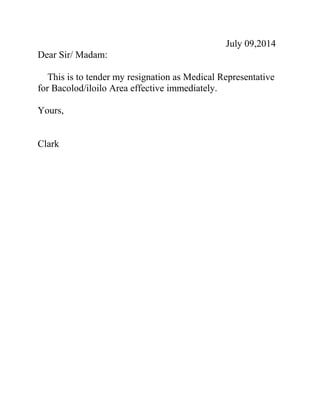 July 09,2014
Dear Sir/ Madam:
This is to tender my resignation as Medical Representative
for Bacolod/iloilo Area effective immediately.
Yours,
Clark
 