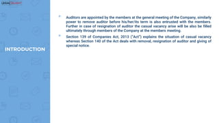 ▸ Auditors are appointed by the members at the general meeting of the Company, similarly
power to remove auditor before his/her/its term is also entrusted with the members.
Further in case of resignation of auditor the casual vacancy arise will be also be filled
ultimately through members of the Company at the members meeting.
▸ Section 139 of Companies Act, 2013 (“Act”) explains the situation of casual vacancy
whereas Section 140 of the Act deals with removal, resignation of auditor and giving of
special notice.
INTRODUCTION
 