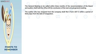 The General Meeting to be called within three months of the recommendation of the Board
and auditor shall hold the office till the conclusion of the next annual general meeting.
The auditor who has resigned from the company shall file E Form ADT-3 within a period of
thirty days from the date of resignation.
POINTS TO
REMEMBER
 