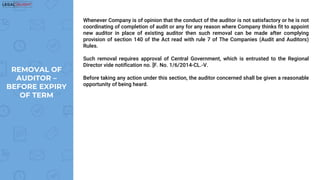 Whenever Company is of opinion that the conduct of the auditor is not satisfactory or he is not
coordinating of completion of audit or any for any reason where Company thinks fit to appoint
new auditor in place of existing auditor then such removal can be made after complying
provision of section 140 of the Act read with rule 7 of The Companies (Audit and Auditors)
Rules.
Such removal requires approval of Central Government, which is entrusted to the Regional
Director vide notification no. [F. No. 1/6/2014-CL.-V.
Before taking any action under this section, the auditor concerned shall be given a reasonable
opportunity of being heard.
REMOVAL OF
AUDITOR –
BEFORE EXPIRY
OF TERM
 