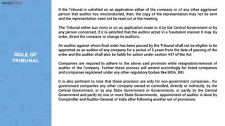 If the Tribunal is satisfied on an application either of the company or of any other aggrieved
person that auditor has misconducted, then, the copy of the representation may not be sent
and the representation need not be read out at the meeting.
The Tribunal either suo moto or on an application made to it by the Central Government or by
any person concerned, if it is satisfied that the auditor acted in a fraudulent manner it may, by
order, direct the company to change its auditors.
An auditor against whom final order has been passed by the Tribunal shall not be eligible to be
appointed as an auditor of any company for a period of 5 years from the date of passing of the
order and the auditor shall also be liable for action under section 447 of the Act
Companies are required to adhere to the above said provision while resignation/removal of
auditor of the Company. Further these process will amend accordingly for listed companies
and companies registered under any other regulatory bodies like IRDA, RBI.
It is also pertinent to note that these provision are only for non-government companies , for
government companies any other company owned or controlled, directly or indirectly, by the
Central Government, or by any State Government or Governments, or partly by the Central
Government and partly by one or more State Governments, appointment of auditor is done by
Comptroller and Auditor-General of India after following another set of provisions.
ROLE OF
TRIBUNAL
 