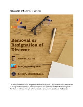 Resignation or Removal of Director
The removal of a Director or resignation of a director involves a procedure in which the director
of an organization is removed officially from their role by the board of directors or resigns or
shareholders of the company is referred to as the removal or resignation of the Director.
 
