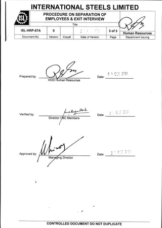 Date:Verified by:
0 3 of 3
Date:Prepared by:
HOD uman Resources
PROCEDURE ON SEPARATION OF
EMPLOYEES & EXIT INTERVIEW
Title
1SL-HRP-07A
Human Resources
Document No. Version Copy# Date of Version Department IssuingPage
Director / C Members
Approved by:
Man mg Director
INTERNATIONAL STEELS LIMITED
-1'
1
Date:
CONTROLLED DOCUMENT DO NOT DUPLICATE
 
