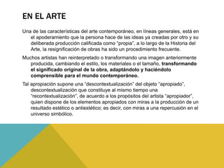 EN EL ARTE
Una de las características del arte contemporáneo, en líneas generales, está en
el apoderamiento que la persona hace de las ideas ya creadas por otro y su
deliberada producción calificada como “propia”, a lo largo de la Historia del
Arte, la resignificación de obras ha sido un procedimiento frecuente.
Muchos artistas han reinterpretado o transformando una imagen anteriormente
producida, cambiando el estilo, los materiales o el tamaño, transformando
el significado original de la obra, adaptándolo y haciéndolo
comprensible para el mundo contemporáneo.
Tal apropiación supone una “descontextualización” del objeto “apropiado”,
descontextualización que constituye al mismo tiempo una
“recontextualización”, de acuerdo a los propósitos del artista “apropiador”,
quien dispone de los elementos apropiados con miras a la producción de un
resultado estético o antiestético; es decir, con miras a una repercusión en el
universo simbólico.
 
