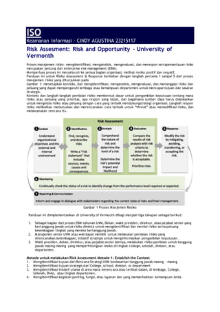 ISO
Keamanan Informasi - CINDY AGUSTINA 23215117
Risk Assesment: Risk and Opportunity – University of
Vermonth
Proses manajemen risiko- mengidentifikasi, menganalisis, mengevaluasi, dan merespon sertapemantauan risiko
merupakan jantung dari enterprise risk management (ERM).
Memperluas proses ini menyeluruh ke semua bagian organisasi, melihat resiko positif dan negatif.
Panduan ini untuk Risiko Assessment & Response berkaitan dengan langkah pertama 1 sampai 5 dari proses
manajemen risiko yang ditunjukkan pada
Gambar 1: menetapkan konteks, dan mengidentifikasi, menganalisis, mengevaluasi, dan menanggapi risiko dan
peluang yang dapat mempengaruhi lembaga atau kemampuan departemen untuk mencapai tujuan dan sasaran
strategis.
Konteks dan langkah-langkah penilaian risiko membentuk dasar untuk pengambilan keputusan tentang mana
risiko atau peluang yang prioritas, apa respon yang tepat, dan bagaimana sumber daya harus dialokasikan
untuk mengelola risiko atau peluang dengan cara yang terbaik mendukungstrategi organisasi. Langkah respon
risiko melibatkan memutuskan dan merencanakan cara terbaik untuk “threat” atau memodifikasi risiko, dan
melaksanakan rencana itu.
Gambar 1 Proses Manjemen Resiko
Panduan ini diimplementasikan di University of Vermouth dibagi menjadi tiga tahapan sebagai berikut:
1. Sebagai bagian dari proses ERM tahunan UVM, Dekan, wakil presiden, direktur, atau pejabat senior yang
bertanggung jawab untuk risiko diminta untuk mengidentifikasi dan menilai risiko serta peluang
kelembagaan tingkat yang mereka bertanggung jawab.
2. Manajemen senior UVM atau wali dapat memilih untuk melakukan penilaian risiko yang
direncanakan,kelembagaan, inisiatif strategis untuk menginformasikan pengambilan keputusan.
3. Wakil presiden, dekan, direktur, atau pejabat senior lainnya, melakukan risiko penilaian untuk tanggung
jawab masing-masing yang memperhitungkan resiko di tingkat college, sekolah, division, atau
departemen.
Metode untuk melakukan Risk Assessment Metode 1: Establish the Context
1. Mengidentifikasi tujuan dari Rencana Strategi UVM berdasarkan tanggung jawab masing – masing
2. Mengidentifikasi tujuan strategis dari College, school, division, or department
3. Mengidentifikasi inisiatif utama di area mana berencana atau terlibat dalam, di lembaga, College,
Sekolah, Divisi, atau tingkat departemen.
4. Mengidentifikasi kegiatan penting, fungsi, atau layanan lain yang memanfaatkan kemampuan Anda.
 