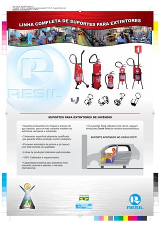 2011-05-10 - Suporte Extintor.ps
      Z:Resil2011-05-06 - LâminasLâminas Aprovadas2011-05-10 - Suporte Extintor.cdr
      terça-feira, 10 de maio de 2011 11:49:36
      Perfil de cores: Desativado
      Composição Tela padrão




100                                                                                                                                                      100



95                                                                                                                                                       95



75                                                                                                                                                       75




25                                                                                                                                                       25



5                                                                                                                                                        5



0                                                                                                                                                        0




                                                            SUPORTES PARA EXTINTORES DE INCÊNDIO


                    • Suportes produzidos em chapas e arames de                                    • Os suportes Resil utilizados nos carros, passam
                    aço carbono, para os mais variados modelos de                                  ainda pelo Crash Test da indústria automobilística.
                    extintores veiculares e industriais.

                    • Tratamento superficial altamente qualificado                                         SUPORTE APROVADO NO CRASH TEST!
                     que garante efetiva proteção contra oxidações.

                    • Processo automático de pintura a pó (epoxi)
                    com total controle de qualidade.

                    • Linhas de produção totalmente padronizadas.

                    • 100% Calibrados e inspecionados.

                    • Capacidade produtiva para abastecer todo
                    mercado nacional e atender o mercado
                    internacional.


100                                                                                                                                                      100


95                                                                                                                                                       95



75                                                                                                                                                       75




25                                                                                        100%Brasileira                                                 25



5                                                                                                                                                        5


0
                                                                                            9001 T                                                       0

                                                                                            14001 16949
 