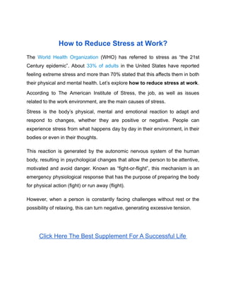 How to Reduce Stress at Work?
The World Health Organization (WHO) has referred to stress as “the 21st
Century epidemic”. About 33% of adults in the United States have reported
feeling extreme stress and more than 70% stated that this affects them in both
their physical and mental health. Let’s explore how to reduce stress at work.
According to The American Institute of Stress, the job, as well as issues
related to the work environment, are the main causes of stress.
Stress is the body’s physical, mental and emotional reaction to adapt and
respond to changes, whether they are positive or negative. People can
experience stress from what happens day by day in their environment, in their
bodies or even in their thoughts.
This reaction is generated by the autonomic nervous system of the human
body, resulting in psychological changes that allow the person to be attentive,
motivated and avoid danger. Known as “fight-or-flight”, this mechanism is an
emergency physiological response that has the purpose of preparing the body
for physical action (fight) or run away (flight).
However, when a person is constantly facing challenges without rest or the
possibility of relaxing, this can turn negative, generating excessive tension.
Click Here The Best Supplement For A Successful Life
 