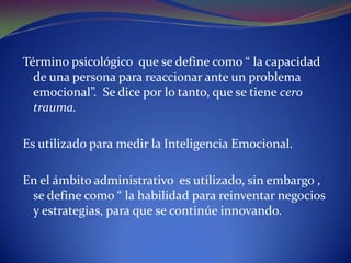 Término psicológico que se define como “ la capacidad de una persona para reaccionar ante un problema emocional”. Se dice por lo tanto, que se tiene cero trauma.Es utilizado para medir la Inteligencia Emocional.En el ámbito administrativo es utilizado, sin embargo , se define como “ la habilidad para reinventar negocios y estrategias, para que se continúe innovando.
