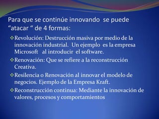 Para que se continúe innovando se puede “atacar “ de 4 formas:Revolución: Destrucción masiva por medio de la innovación industrial. Un ejemplo es la empresa Microsoft al introducir el software.