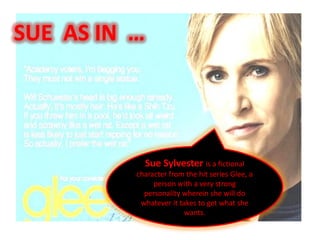 SUE AS IN …




              Sue Sylvester is a fictional
          character from the hit series Glee, a
               person with a very strong
            personality wherein she will do
           whatever it takes to get what she
                         wants.
 