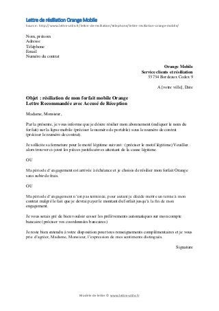 Modèle de lettre © www.lettre-utile.fr
Lettre de résiliation Orange Mobile
Source : http://www.lettre-utile.fr/lettre-de-resiliation/telephone/lettre-resiliation-orange-mobile/
Nom, prénom
Adresse
Téléphone
Email
Numéro du contrat
Orange Mobile
Service clients et résiliation
33734 Bordeaux Cedex 9
A [votre ville], Date
Objet : résiliation de mon forfait mobile Orange
Lettre Recommandée avec Accusé de Réception
Madame, Monsieur,
Par la présente, je vous informe que je désire résilier mon abonnement (indiquer le nom du
forfait) sur la ligne mobile (préciser le numéro de portable) sous le numéro de contrat
(préciser le numéro de contrat).
Je sollicite sa fermeture pour le motif légitime suivant : (préciser le motif légitime) Veuillez
alors trouver ci-joint les pièces justificatives attestant de la cause légitime.
OU
Ma période d’engagement est arrivée à échéance et je choisis de résilier mon forfait Orange
sans subir de frais.
OU
Ma période d’engagement n’est pas terminée, pour autant je décide mettre un terme à mon
contrat malgré le fait que je devrai payer le montant du forfait jusqu’à la fin de mon
engagement.
Je vous serais gré de bien vouloir cesser les prélèvements automatiques sur mon compte
bancaire (préciser vos coordonnées bancaires)
Je reste bien entendu à votre disposition pour tous renseignements complémentaires et je vous
prie d’agréer, Madame, Monsieur, l’expression de mes sentiments distingués.
Signature
 