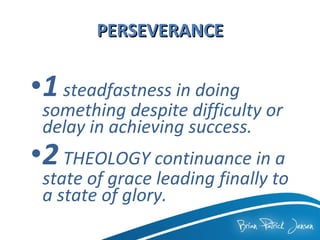 PERSEVERANCE 1   steadfastness in doing something despite difficulty or delay in achieving success.   2   THEOLOGY continuance in a state of grace leading finally to a state of glory. 