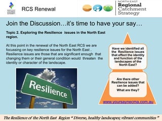 RCS Renewal

 Join the Discussion…it’s time to have your say…
 Topic 2. Exploring the Resilience issues in the North East
 region.

 At this point in the renewal of the North East RCS we are
 focussing on key resilience issues for the North East .           Have we identified all
                                                                   the Resilience issues
 Resilience issues are those that are significant enough that      that effect the identity
 changing them or their general condition would threaten the         and function of the
 identity or character of the landscape.                             landscapes of the
                                                                        North East?



                                                                      Are there other
                                                                   Resilience issues that
                                                                      can be added?
                                                                      What are they?


                                                                www.yoursaynecma.com.au


The Resilience of the North East Region “ Diverse, healthy landscapes; vibrant communities ”
 