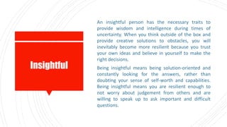 Insightful
An insightful person has the necessary traits to
provide wisdom and intelligence during times of
uncertainty. When you think outside of the box and
provide creative solutions to obstacles, you will
inevitably become more resilient because you trust
your own ideas and believe in yourself to make the
right decisions.
Being insightful means being solution-oriented and
constantly looking for the answers, rather than
doubting your sense of self-worth and capabilities.
Being insightful means you are resilient enough to
not worry about judgement from others and are
willing to speak up to ask important and difficult
questions.
 
