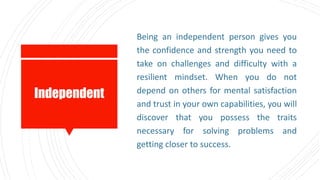 Independent
Being an independent person gives you
the confidence and strength you need to
take on challenges and difficulty with a
resilient mindset. When you do not
depend on others for mental satisfaction
and trust in your own capabilities, you will
discover that you possess the traits
necessary for solving problems and
getting closer to success.
 