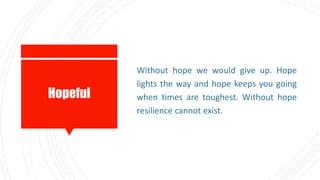 Hopeful
Without hope we would give up. Hope
lights the way and hope keeps you going
when times are toughest. Without hope
resilience cannot exist.
 