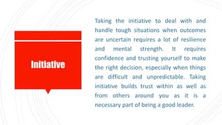 Initiative
Taking the initiative to deal with and
handle tough situations when outcomes
are uncertain requires a lot of resilience
and mental strength. It requires
confidence and trusting yourself to make
the right decision, especially when things
are difficult and unpredictable. Taking
initiative builds trust within as well as
from others around you as it is a
necessary part of being a good leader.
 