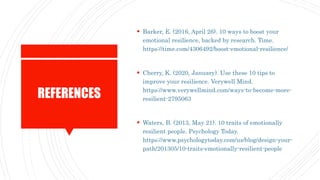REFERENCES
 Barker, E. (2016, April 26). 10 ways to boost your
emotional resilience, backed by research. Time.
https://time.com/4306492/boost-emotional-resilience/
 Cherry, K. (2020, January). Use these 10 tips to
improve your resilience. Verywell Mind.
https://www.verywellmind.com/ways-to-become-more-
resilient-2795063
 Waters, B. (2013, May 21). 10 traits of emotionally
resilient people. Psychology Today.
https://www.psychologytoday.com/us/blog/design-your-
path/201305/10-traits-emotionally-resilient-people
 