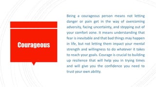 Courageous
Being a courageous person means not letting
danger or pain get in the way of overcoming
adversity, facing uncertainty, and stepping out of
your comfort zone. It means understanding that
fear is inevitable and that bad things may happen
in life, but not letting them impact your mental
strength and willingness to do whatever it takes
to reach your goals. Courage is crucial to building
up resilience that will help you in trying times
and will give you the confidence you need to
trust your own ability.
 