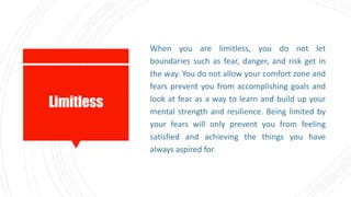 Limitless
When you are limitless, you do not let
boundaries such as fear, danger, and risk get in
the way. You do not allow your comfort zone and
fears prevent you from accomplishing goals and
look at fear as a way to learn and build up your
mental strength and resilience. Being limited by
your fears will only prevent you from feeling
satisfied and achieving the things you have
always aspired for.
 