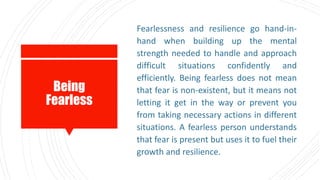 Being
Fearless
Fearlessness and resilience go hand-in-
hand when building up the mental
strength needed to handle and approach
difficult situations confidently and
efficiently. Being fearless does not mean
that fear is non-existent, but it means not
letting it get in the way or prevent you
from taking necessary actions in different
situations. A fearless person understands
that fear is present but uses it to fuel their
growth and resilience.
 