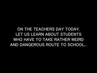 ON THE TEACHERS DAY TODAY, 
LET US LEARN ABOUT STUDENTS 
WHO HAVE TO TAKE RATHER WEIRD 
AND DANGEROUS ROUTE TO SCHOOL... 
 