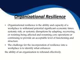 Organizational Resilience
• Organizational resilience is the ability and capacity of a
workplace to withstand potential significant economic times,
systemic risk, or systemic disruptions by adapting, recovering,
or resisting being affected and resuming core operations or
continuing to provide an acceptable level of functioning and
structure.
• The challenge for the incorporation of resilience into a
workplace is to identify what enhances
the ability of an organization to rebound effectively.
 