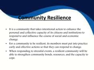 Community Resilience
• It is a community that takes intentional action to enhance the
personal and collective capacity of its citizens and institutions to
respond to and influence the course of social and economic
change.
• For a community to be resilient, its members must put into practice
early and effective actions so that they can respond to change.
• When responding to stressful events, a resilient community will be
able to strengthen community bonds, resources, and the capacity to
cope.
 
