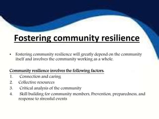 Fostering community resilience
• Fostering community resilience will greatly depend on the community
itself and involves the community working as a whole.
Community resilience involves the following factors:
1. Connection and caring
2. Collective resources
3. Critical analysis of the community
4. Skill building for community members, Prevention, preparedness, and
response to stressful events
 