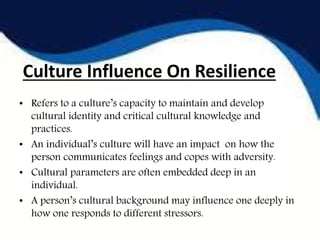 Culture Influence On Resilience
• Refers to a culture’s capacity to maintain and develop
cultural identity and critical cultural knowledge and
practices.
• An individual’s culture will have an impact on how the
person communicates feelings and copes with adversity.
• Cultural parameters are often embedded deep in an
individual.
• A person’s cultural background may influence one deeply in
how one responds to different stressors.
 