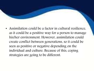 • Assimilation could be a factor in cultural resilience,
as it could be a positive way for a person to manage
his/her environment. However, assimilation could
create conflict between generations, so it could be
seen as positive or negative depending on the
individual and culture. Because of this, coping
strategies are going to be different.
 