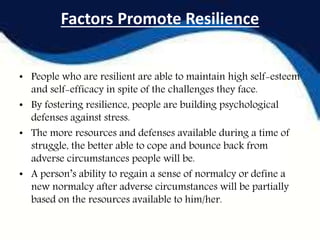 Factors Promote Resilience
• People who are resilient are able to maintain high self-esteem
and self-efficacy in spite of the challenges they face.
• By fostering resilience, people are building psychological
defenses against stress.
• The more resources and defenses available during a time of
struggle, the better able to cope and bounce back from
adverse circumstances people will be.
• A person’s ability to regain a sense of normalcy or define a
new normalcy after adverse circumstances will be partially
based on the resources available to him/her.
 