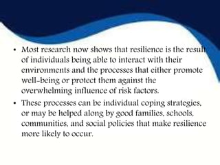 • Most research now shows that resilience is the result
of individuals being able to interact with their
environments and the processes that either promote
well-being or protect them against the
overwhelming influence of risk factors.
• These processes can be individual coping strategies,
or may be helped along by good families, schools,
communities, and social policies that make resilience
more likely to occur.
 
