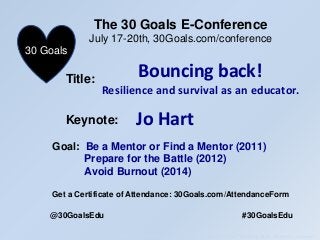 The 30 Goals Challenge Conference July 16th to July 20th Keynote – Jo Hart “Bouncing Back – resilience = survival”
Title:
The 30 Goals E-Conference
July 17-20th, 30Goals.com/conference
30 Goals
Keynote:
Goal: Be a Mentor or Find a Mentor (2011)
Prepare for the Battle (2012)
Avoid Burnout (2014)
Get a Certificate of Attendance: 30Goals.com/AttendanceForm
@30GoalsEdu #30GoalsEdu
Bouncing back!
Resilience and survival as an educator.
Jo Hart
 