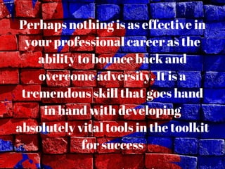 Perhaps nothing is as effective in
your professional career as the
ability to bounce back and
overcome adversity. It is a
tremendous skill that goes hand
in hand with developing
absolutely vital tools in the toolkit
for success
 
