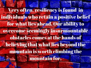 Very often, resiliency is found in
individuals who retain a positive belief
for what lies ahead. Our ability to
overcome seemingly insurmountable
obstacles comes at the hands of
believing that what lies beyond the
mountain is worth climbing the
mountain for.
 