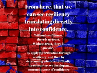 From here, that we
can see resiliency
translating directly
into confidence.
Without confidence,
there is no trust.
Without trust, there is
no sale.
By applying dedication through
resiliency, and then by
overcoming whatever difficulty
we encounter, we develop an
enormous sense of confidence
 