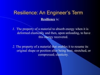 Resilience: An Engineer’s TermResilience: An Engineer’s Term
Resilience is:
1. The property of a material to absorb energy when it is
deformed elastically and then, upon unloading, to have
this energy recovered.
2. The property of a material that enables it to resume its
original shape or position after being bent, stretched, or
compressed; elasticity.
 