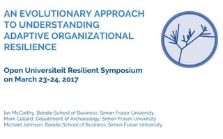 AN EVOLUTIONARY APPROACH
TO UNDERSTANDING
ADAPTIVE ORGANIZATIONAL
RESILIENCE
Open Universiteit Resilient Symposium
on March 23-24, 2017
Ian McCarthy, Beedie School of Business, Simon Fraser University
Mark Collard, Department of Archaeology, Simon Fraser University
Michael Johnson, Beedie School of Business, Simon Fraser University
 