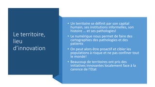 Le territoire,
lieu
d’innovation
• Un territoire se définit par son capital
humain, ses institutions informelles, son
histoire … et ses pathologies!
• Le numérique nous permet de faire des
cartographies des pathologies et des
patients
• On peut alors être proactif et cibler les
populations à risque et ne pas confiner tout
le monde!
• Beaucoup de territoires ont pris des
initiatives innovantes localement face à la
carence de l’Etat
 