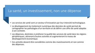 La santé, un investissement, non une dépense
• Les services de santé sont un vecteur d’innovation par leur intensité technologique.
• Le développement du traitement numérique des données de santé permet de
cartographier les pathologies d’un territoire et de définir une offre de santé adaptée
à son contexte.
• Les dépenses, destinées à améliorer la qualité des services de santé dans les régions
périphériques, attireront d'autres activités et augmenteront le niveau de
développement économique.
• Ces activités doivent être considérées comme des investissements et non comme
des dépenses.
 