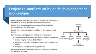 L’enjeu: La santé est un levier de développement
économique
• Les services de santé sont des services de base qui contribuent à
la qualité de la vie et au développement économique
• Ces services sont des investissments dans l’attractivité du
territoire et non des dépenses.
• Ces services ont des impacts immédiats et des impacts à long
terme.
• La mesure de ces impacts doit intégrer tous les acteurs:
• Economiques (coûts médicaux et coûts sociaux, innovation)
• Sociaux (Capital humain du territoire)
• Spatiaux (la territoire pertinent d’impact des politiques des
santé)
• Temporels ( court terme et moyen terme)
• La crise de la COVID19 met l’accent sur la nécessaire résilience
du territoire de santé.
 