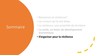 Sommaire
• Résistance et résilience?
• Les erreurs qu’ils ont faites
• La résilience, une propriété du territoire
• La santé, un levier de dévelopement
économique
• S’organiser pour la résilience
 