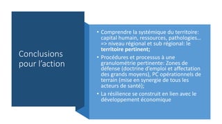 Conclusions
pour l’action
• Comprendre la systémique du territoire:
capital humain, ressources, pathologies…
=> niveau régional et sub régional: le
territoire pertinent;
• Procédures et processus à une
granulométrie pertinente: Zones de
défense (doctrine d’emploi et affectation
des grands moyens), PC opérationnels de
terrain (mise en synergie de tous les
acteurs de santé);
• La résilience se construit en lien avec le
développement économique
 