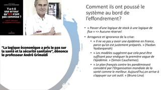 Comment ils ont poussé le
système au bord de
l’effondrement?
• « Passer d’une logique de stock à une logique de
flux » => Aucune réserve!
• Arrogance et ignorance de la crise:
• « Il ne va pas y avoir une épidémie en France,
parce qu’on est justement préparés. » (Yazdan
Yazdanpanah)
• « Les modèles suggèrent que cela peut être
suffisant pour endiguer la première vague de
l’épidémie. » (Simon Cauchemez)
• « Le plan français contre les pandémiesest
considéré par l’Organisation mondiale de la
santé comme le meilleur. Aujourd’hui,on arrive à
s’appuyer sur cet outil. » (Bruno Lina)
 
