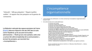 L’incompétence
organisationnelle
• « Huit semaines de confinement « Un choix contraint par incompétence organisationnelle »
(Jacques Sapir)
• Une administration de la santé pléthorique:
Le ministre de la Santé
Le Directeur Général de la Santé
La Direction de Santé Publique France
Le Directeur de la Haute Autorité de santé (HAS)
Les Directeurs des Agences Régionales de la Santé (ARS)
Le Directeur de l’Agence nationale de sécurité sanitaire (ANSES)
La Direction de l’Alliance Nationale pour les Sciences de la Vie et de la Santé (AVIESAN)
L’agence Nationale de sécurité du médicament de la Santé (ANSM)
Un Haut-Commissariat de lutte contre les épidémies
Le Haut Conseil de Veille Sanitaire
L’Agence Nationale de Sécurité de Logistique Médical
Le Haut Conseil de la santé publique (HCSP) (instance française chargée d’apporter une
aide à la décision au ministre de la Santé en réalisant des rapports sur la santé et en
formulant des recommandations.)
L’Institut national de la santé et de la recherche médicale
Les Centres Nationaux de référence, les fameux CNR
L’EPRUS : Établissement de préparation et de réponse aux urgences sanitaires
Et pour coordonner tout cela on nomme un « Monsieur déconfinement »… devenu
depuis Premier ministre!
 